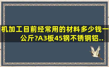 机加工目前经常用的材料多少钱一公斤?A3板、45钢、不锈钢、铝、...