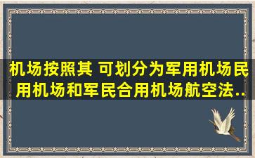 机场按照其( )可划分为军用机场、民用机场和军民合用机场。航空法...