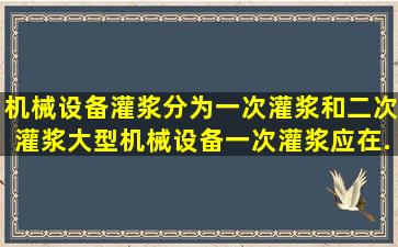 机械设备灌浆分为一次灌浆和二次灌浆,大型机械设备一次灌浆应在()...