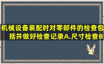 机械设备装配时对零部件的检查包括并做好检查记录。A.尺寸检查B