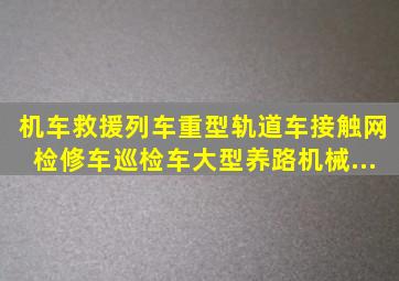 机车、救援列车,重型轨道车、接触网检修车、巡检车、大型养路机械...