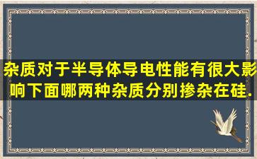 杂质对于半导体导电性能有很大影响,下面哪两种杂质分别掺杂在硅...