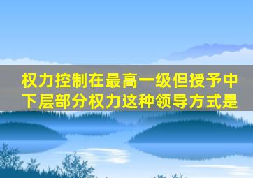 权力控制在最高一级但授予中下层部分权力。这种领导方式是。