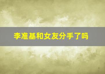 李准基和女友分手了吗(