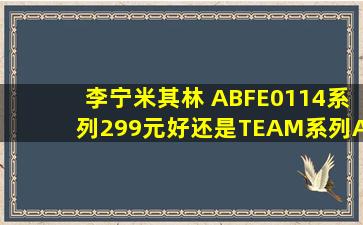 李宁米其林 ABFE0114系列(299元)好,还是TEAM系列ABPD0393(227...