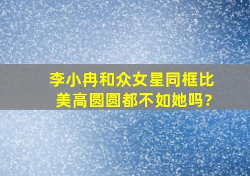 李小冉和众女星同框比美高圆圆都不如她吗?