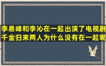 李易峰和李沁在一起出演了电视剧千金归来,两人为什么没有在一起呢?