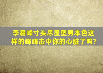 李易峰寸头尽显型男本色,这样的峰峰击中你的心脏了吗?