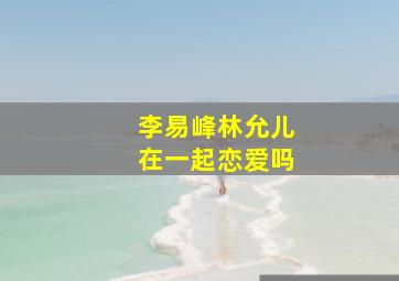 李易峰林允儿在一起恋爱吗