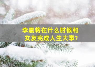 李晨将在什么时候和女友完成人生大事?