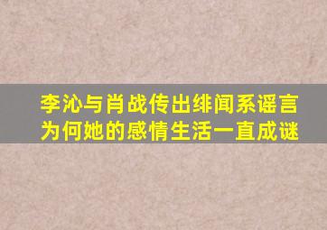 李沁与肖战传出绯闻系谣言为何她的感情生活一直成谜(