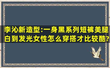 李沁新造型:一身黑系列短裤美腿白到发光,女性怎么穿搭才比较酷?