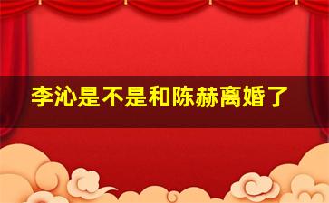 李沁是不是和陈赫离婚了