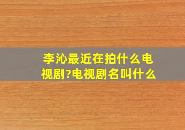 李沁最近在拍什么电视剧?电视剧名叫什么