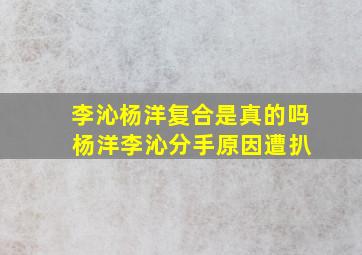 李沁杨洋复合是真的吗 杨洋李沁分手原因遭扒