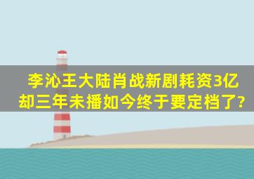 李沁王大陆肖战新剧,耗资3亿却三年未播,如今终于要定档了?