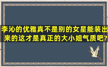 李沁的优雅真不是别的女星能装出来的,这才是真正的大小姐气质吧?