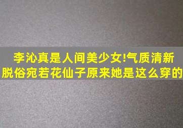 李沁真是人间美少女!气质清新脱俗宛若花仙子原来她是这么穿的