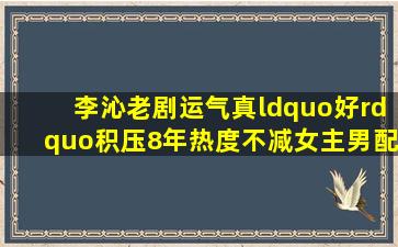 李沁老剧运气真“好”,积压8年热度不减,女主男配都火了