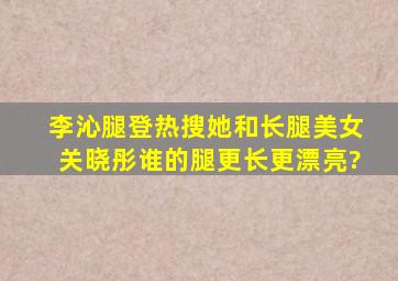 李沁腿登热搜,她和长腿美女关晓彤谁的腿更长,更漂亮?