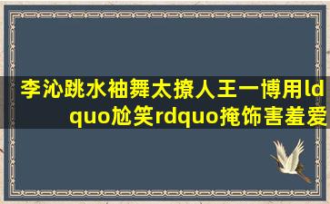 李沁跳水袖舞太撩人,王一博用“尬笑”掩饰害羞,爱害羞的男孩子更有...