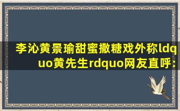 李沁黄景瑜甜蜜撒糖,戏外称“黄先生”,网友直呼:“不要太甜”