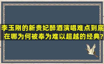 李玉刚的《新贵妃醉酒》演唱难点到底在哪,为何被奉为难以超越的经典?