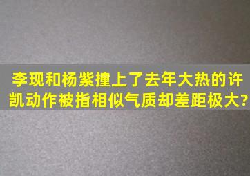 李现和杨紫撞上了去年大热的许凯,动作被指相似,气质却差距极大?