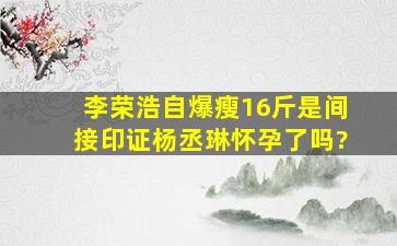 李荣浩自爆瘦16斤,是间接印证杨丞琳怀孕了吗?