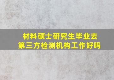 材料硕士研究生毕业去第三方检测机构工作好吗(