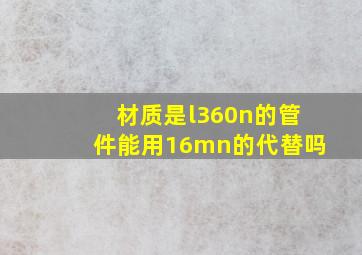 材质是l360n的管件能用16mn的代替吗