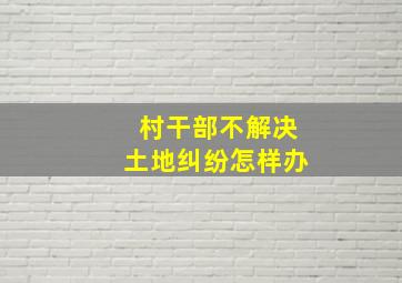 村干部不解决土地纠纷怎样办