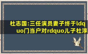 杜志国:三任演员妻子,终于“门当户对”,儿子杜淳能体会到几分