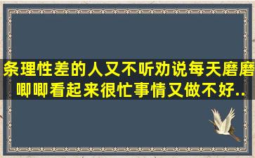 条理性差的人,又不听劝说,每天磨磨唧唧,看起来很忙,事情又做不好。...