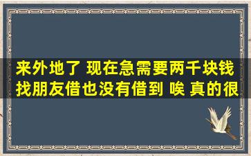 来外地了 现在急需要两千块钱 找朋友借也没有借到 唉 真的很着急