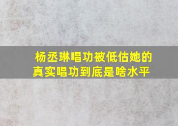 杨丞琳唱功被低估,她的真实唱功到底是啥水平 