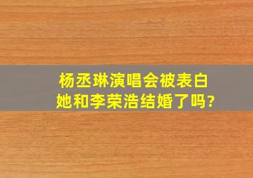 杨丞琳演唱会被表白,她和李荣浩结婚了吗?