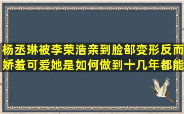 杨丞琳被李荣浩亲到脸部变形反而娇羞可爱她是如何做到十几年都能