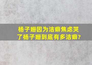 杨子姗因为洁癖焦虑哭了,杨子姗到底有多洁癖?