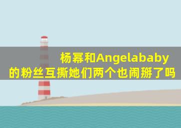 杨幂和Angelababy的粉丝互撕她们两个也闹掰了吗(