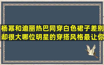 杨幂和迪丽热巴同穿白色裙子差别却很大,哪位明星的穿搭风格最让你...