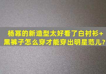 杨幂的新造型太好看了,白衬衫+黑裤子怎么穿才能穿出明星范儿?