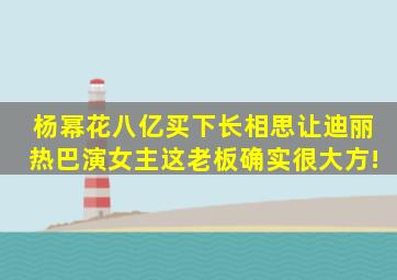 杨幂花八亿买下《长相思》让迪丽热巴演女主,这老板确实很大方!