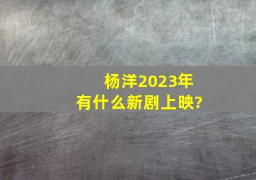 杨洋2023年有什么新剧上映?