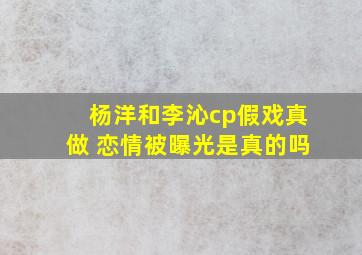 杨洋和李沁cp假戏真做 恋情被曝光是真的吗