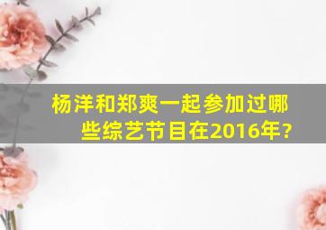 杨洋和郑爽一起参加过哪些综艺节目,在2016年?