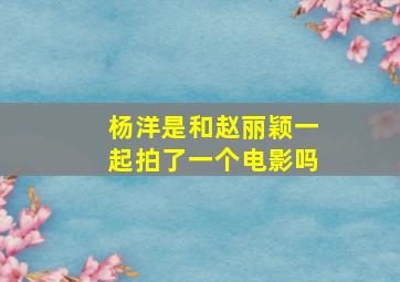 杨洋是和赵丽颖一起拍了一个电影吗