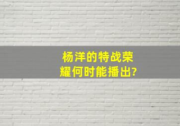 杨洋的特战荣耀何时能播出?