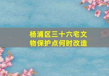 杨浦区三十六宅文物保护点何时改造