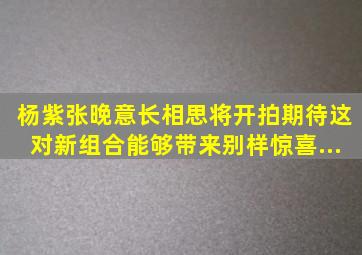 杨紫、张晚意《长相思》将开拍,期待这对新组合能够带来别样惊喜...